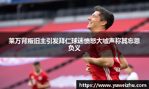 莱万背叛旧主引发拜仁球迷愤怒大嘘声称其忘恩负义